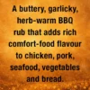 A buttery, garlicky, herb‑warm rub with sweet‑savoury depth and a soft cayenne glow that brings comfort‑food magic to chicken, pork, seafood, vegetables and bread.