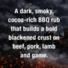 A dark, smoky, primal rub with cocoa, charcoal and warm spice that creates a bold blackened crust on beef, pork, lamb, game, tuna and mushrooms.